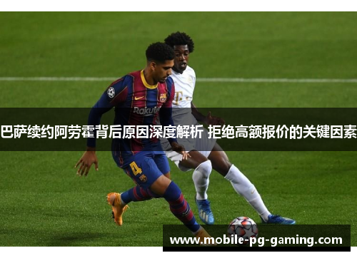 巴萨续约阿劳霍背后原因深度解析 拒绝高额报价的关键因素